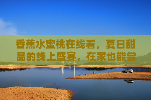 香蕉水蜜桃在线看，夏日甜品的线上盛宴，在家也能尝鲜
