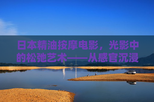 日本精油按摩电影，光影中的松弛艺术——从感官沉浸到疗愈共鸣
