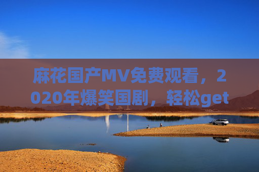麻花国产MV免费观看，2020年爆笑国剧，轻松get喜剧细胞的绝佳选择