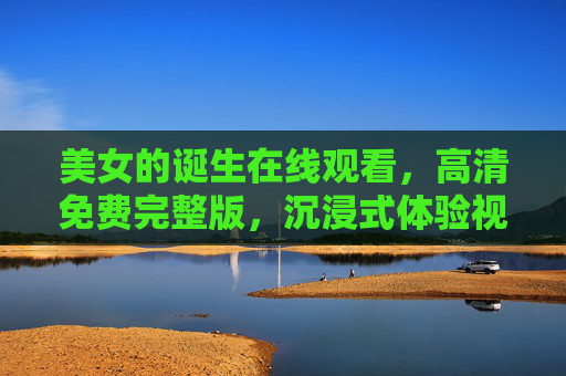 美女的诞生在线观看，高清免费完整版，沉浸式体验视觉与情感的盛宴