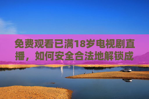 免费观看已满18岁电视剧直播，如何安全合法地解锁成人内容？