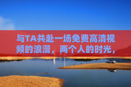 与TA共赴一场免费高清视频的浪漫，两个人的时光，最动人的画面