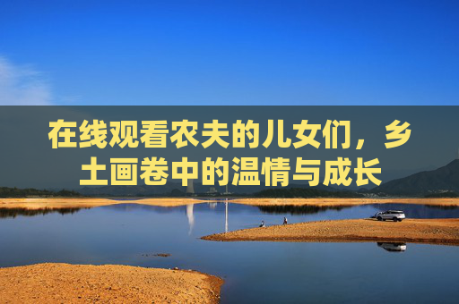 在线观看农夫的儿女们，乡土画卷中的温情与成长