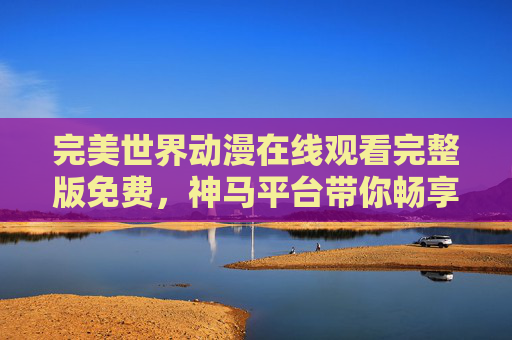 完美世界动漫在线观看完整版免费，神马平台带你畅享热血玄幻盛宴