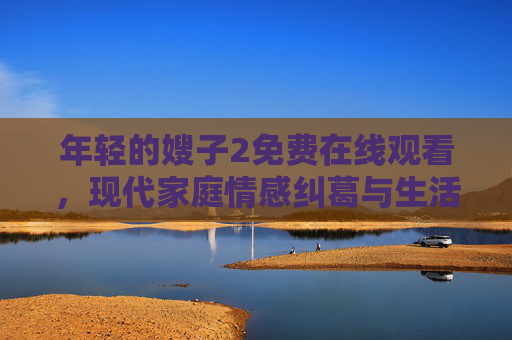年轻的嫂子2免费在线观看，现代家庭情感纠葛与生活挑战，年轻嫂子的成长之路