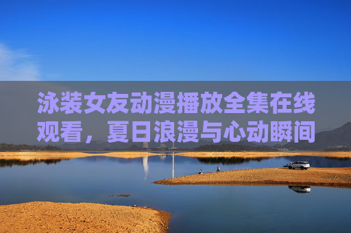 泳装女友动漫播放全集在线观看，夏日浪漫与心动瞬间，尽在高清平台同步追更
