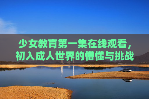 少女教育第一集在线观看，初入成人世界的懵懂与挑战，青春期的必修课