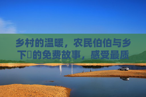 乡村的温暖，农民伯伯与乡下妺的免费故事，感受最质朴的爱与劳动的荣光