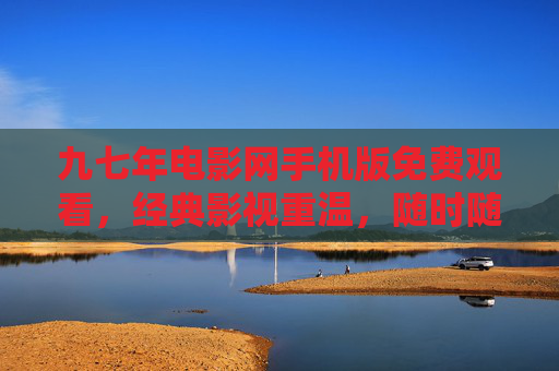 九七年电影网手机版免费观看，经典影视重温，随时随地享盛宴