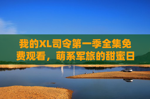 我的XL司令第一季全集免费观看，萌系军旅的甜蜜日常，军旅题材的可爱新风尚