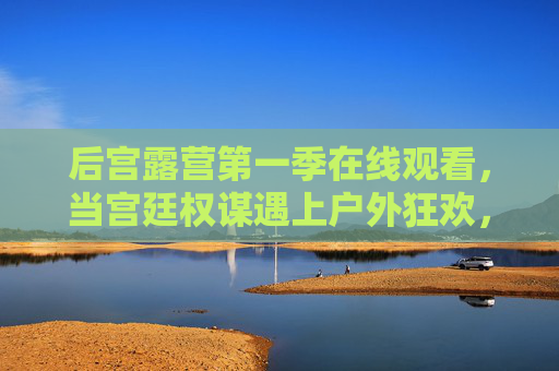 后宫露营第一季在线观看，当宫廷权谋遇上户外狂欢，这波反差萌太炸了！