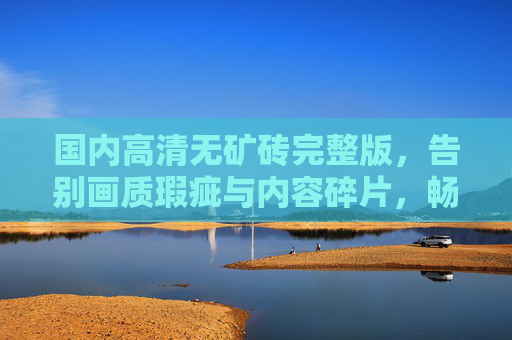 国内高清无矿砖完整版，告别画质瑕疵与内容碎片，畅享纯净观影之旅