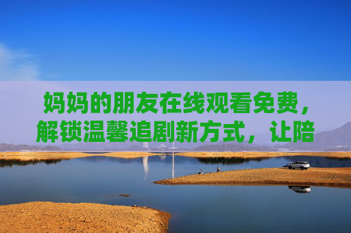 妈妈的朋友在线观看免费，解锁温馨追剧新方式，让陪伴更轻松