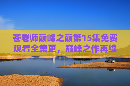 苍老师巅峰之巅第15集免费观看全集更，巅峰之作再续，高清无码，一集不落，重温激情岁月！