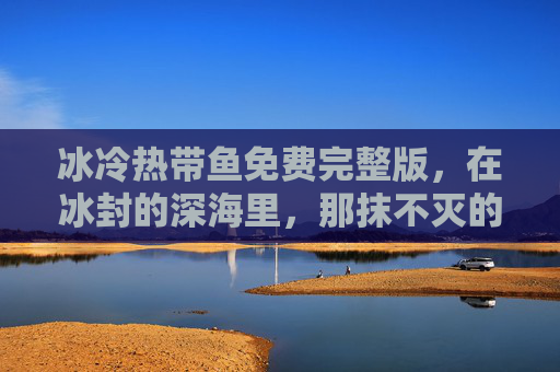 冰冷热带鱼免费完整版，在冰封的深海里，那抹不灭的炽热——一部关于孤独与救赎的深海史诗