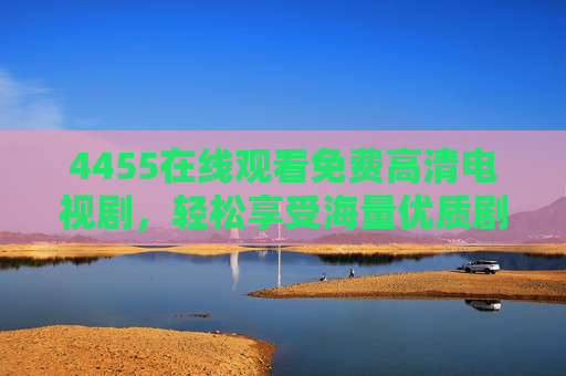 4455在线观看免费高清电视剧，轻松享受海量优质剧集，高清无卡顿的追剧新选择