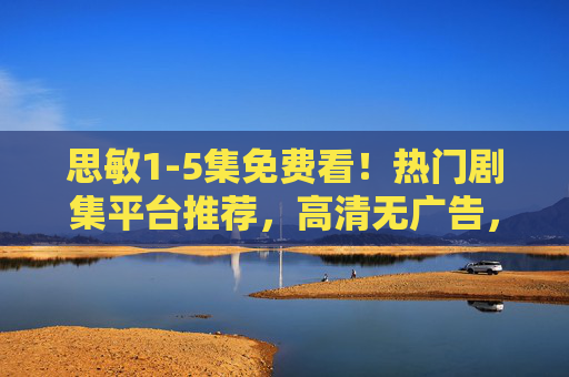 思敏1-5集免费看！热门剧集平台推荐，高清无广告，快来看！