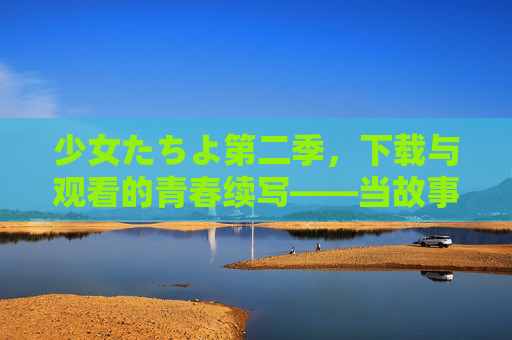 少女たちよ第二季，下载与观看的青春续写——当故事再次唤醒记忆