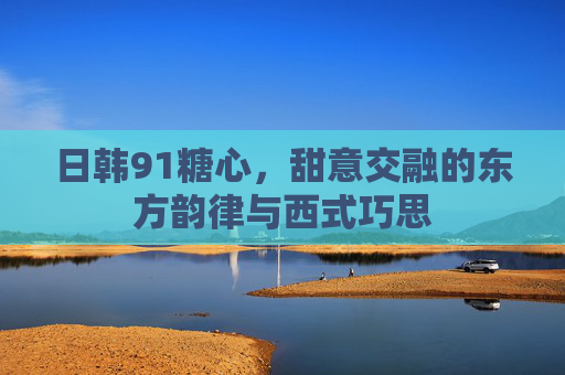 日韩91糖心，甜意交融的东方韵律与西式巧思