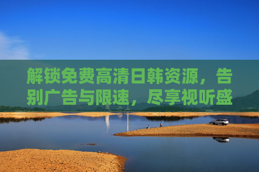 解锁免费高清日韩资源，告别广告与限速，尽享视听盛宴