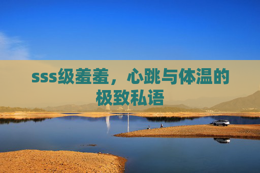 sss级羞羞，心跳与体温的极致私语