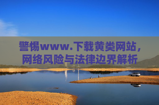 警惕www.下载黄类网站，网络风险与法律边界解析