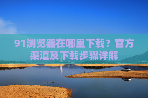 91浏览器在哪里下载？官方渠道及下载步骤详解