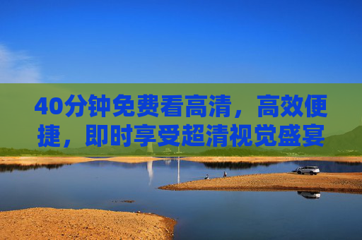 40分钟免费看高清，高效便捷，即时享受超清视觉盛宴的便捷选择