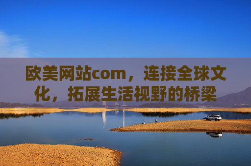欧美网站com，连接全球文化，拓展生活视野的桥梁