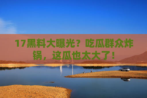 17黑料大曝光？吃瓜群众炸锅，这瓜也太大了！