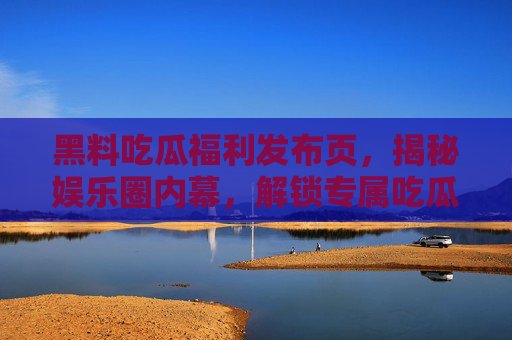 黑料吃瓜福利发布页，揭秘娱乐圈内幕，解锁专属吃瓜特权