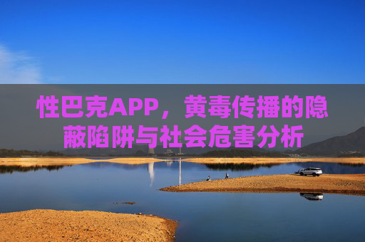 性巴克APP，黄毒传播的隐蔽陷阱与社会危害分析