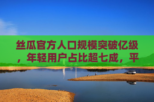 丝瓜官方人口规模突破亿级，年轻用户占比超七成，平台增长动力强劲
