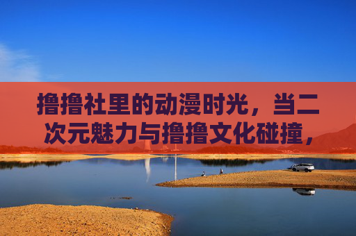撸撸社里的动漫时光，当二次元魅力与撸撸文化碰撞，治愈日常的奇妙共鸣