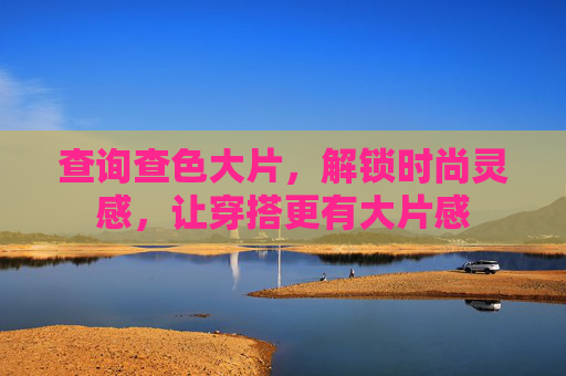 查询查色大片，解锁时尚灵感，让穿搭更有大片感