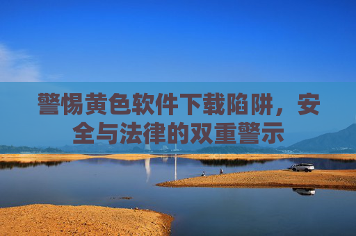 警惕黄色软件下载陷阱，安全与法律的双重警示