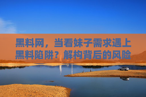 黑料网，当看妹子需求遇上黑料陷阱？解构背后的风险与用户心理