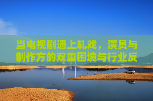 当电视剧遇上轧戏，演员与制作方的双重困境与行业反思