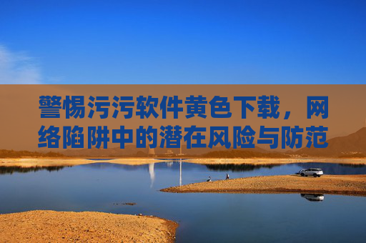 警惕污污软件黄色下载，网络陷阱中的潜在风险与防范指南