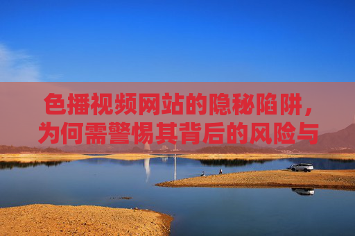 色播视频网站的隐秘陷阱，为何需警惕其背后的风险与危害