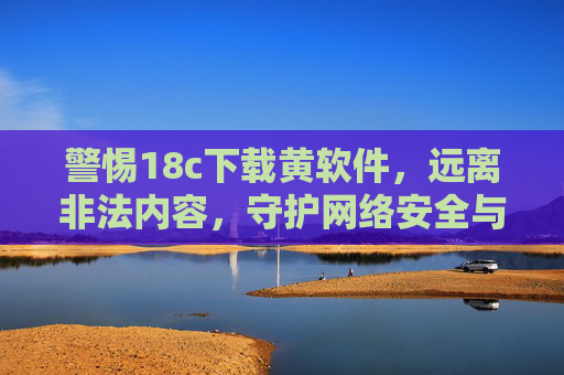 警惕18c下载黄软件，远离非法内容，守护网络安全与法律底线