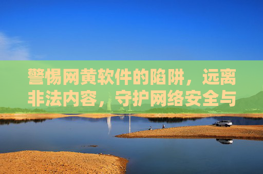 警惕网黄软件的陷阱，远离非法内容，守护网络安全与个人隐私