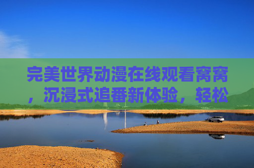 完美世界动漫在线观看窝窝，沉浸式追番新体验，轻松解锁热血冒险之旅