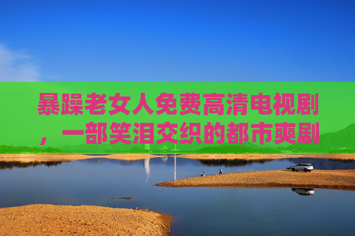 暴躁老女人免费高清电视剧，一部笑泪交织的都市爽剧，免费追更，高清画质让你沉浸其中！