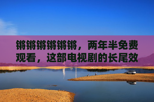 锵锵锵锵锵锵，两年半免费观看，这部电视剧的长尾效应如何延续？
