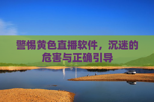 警惕黄色直播软件，沉迷的危害与正确引导