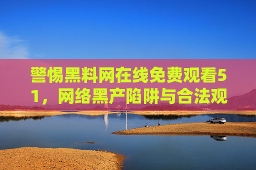 警惕黑料网在线免费观看51，网络黑产陷阱与合法观影的智慧选择
