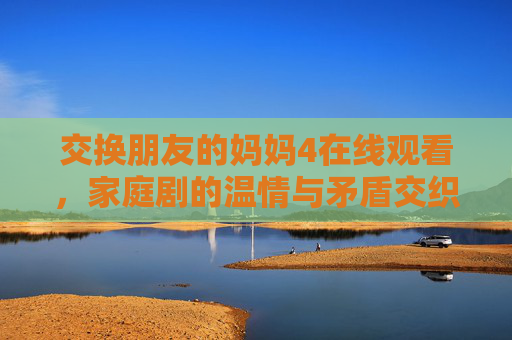 交换朋友的妈妈4在线观看，家庭剧的温情与矛盾交织，值得细细品味的情感故事