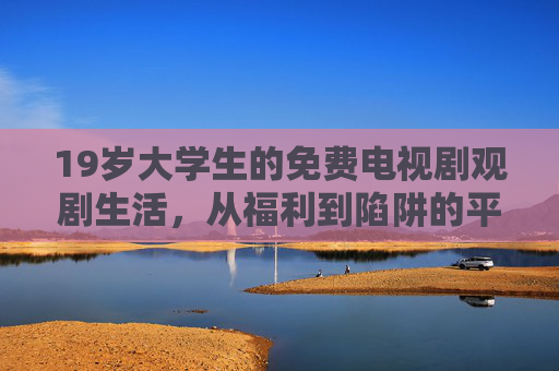 19岁大学生的免费电视剧观剧生活，从福利到陷阱的平衡？