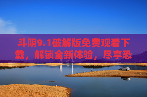 斗阴9.1破解版免费观看下载，解锁全新体验，尽享恐怖惊悚的极致魅力